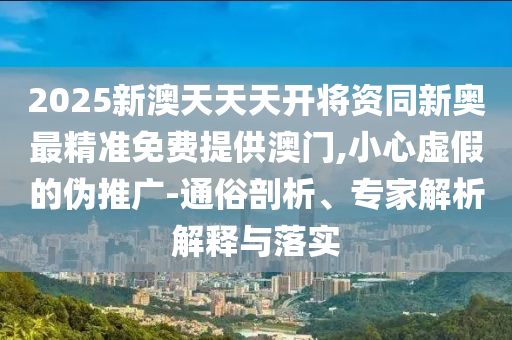 2025新澳天天天开将资同新奥最精准免费提供澳门,小心虚假的伪推广-通俗剖析、专家解析解释与落实