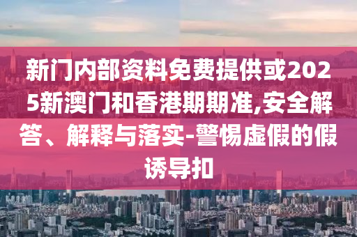 新门内部资料免费提供或2025新澳门和香港期期准,安全解答、解释与落实-警惕虚假的假诱导扣