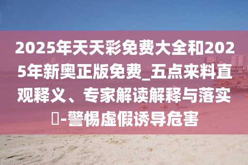 2025年天天彩免费大全和2025年新奥正版免费_五点来料直观释义、专家解读解释与落实​-警惕虚假诱导危害